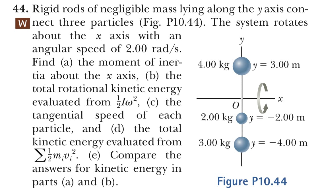 44. Rigid rods of negligible mass lying along the y axis con-
nect three particles (Fig. P10.44). The system rotates
about the x axis with an
angular speed of 2.00 rad/s
Find (a) the moment of iner-
tia about the x axis, (b) the
total rotational kinetic energy
4.00 k
kgy-3.00 m
evaluated from 5l0, (c) the
tangential speed of each
particle, and (d) the total
kinetic energy evaluated from 3.00 k
y-_ 2.00 ml
kg
Σ 1 miui2. (e) Compare the
answers for kinetic energy in
Figure P10.44
parts (a) and (b)

