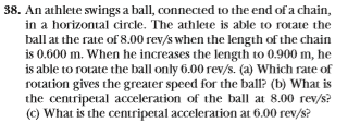 38. An athlete swings a ball, connected to the end of a chain,
in a horizontal circle. The athlete is able to rotate the
ball at the rate of 8.00 rev/s when the length of the chain
is 0.600 m. When he increases the length to 0.900 m, he
is able to rotate the ball only 6.00 rev/s. (a) Which rate of
rotation gives the greater speed for the ballP (b) What is
the centripetal acceleration of the ball at 8.00 rev/s
(c) What is the centripetal acceleration at 6.00 rev/s?
