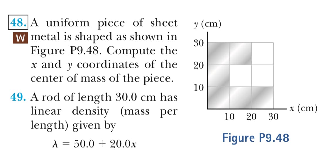 48.A uniform piece of sheet
metal is shaped as shown in
(cm)
30
Figure P9.48. Compute the
x and y coordinates of the
center of mass of the piece
20
10
49. A rod of length 30.0 cm has
x (cm)
linear density (mass per
length) given by
10 20 30
Figure P9.48
50.0 + 20.0x
