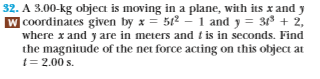 32. A 3.00-kg object is moving in a plane, with its x and y
W coordinates given by x52-1 and3 2,
where x and y are in meters and t is in seconds. Find
the magnitude of the net force acting on this object at
-2.00s
