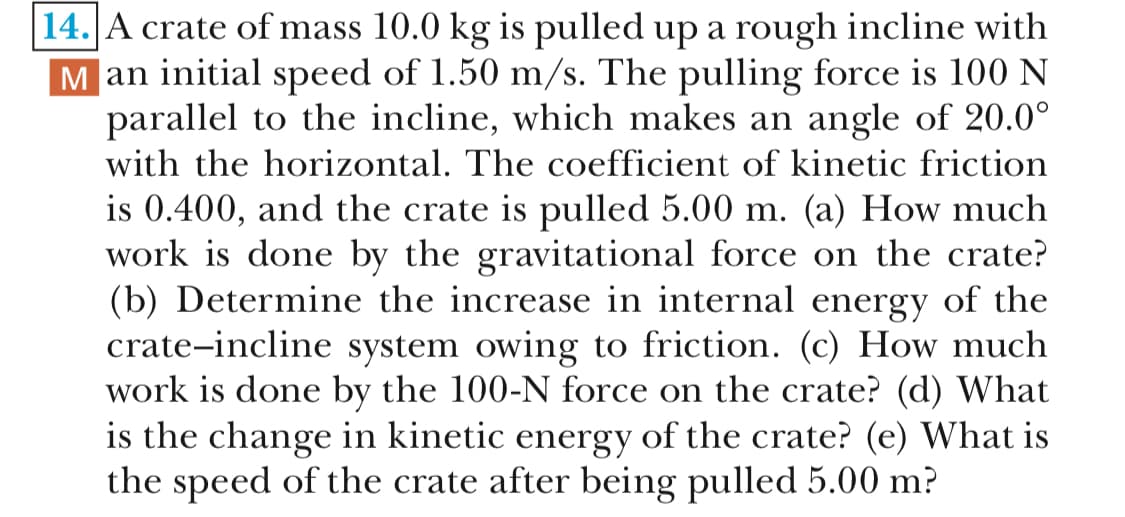 14.A crate of mass 10.0 kg is pulled up a rough incline with
Man initial speed of 1.50 m/s. The pulling force is 100 N
parallel to the incline, which makes an angle of 20.0°
with the horizontal. The coefficient of kinetic friction
is 0.400, and the crate is pulled 5.00 m. (a) How much
work is done by the gravitational force on the crate?
(b) Determine the increase in internal energy of the
crate-incline system owing to friction. (c) How much
work is done by the 100-N force on the crate? (d) What
is the change in kinetic energy of the crate? (e) What is
the speed of the crate after being pulled 5.00 m?
