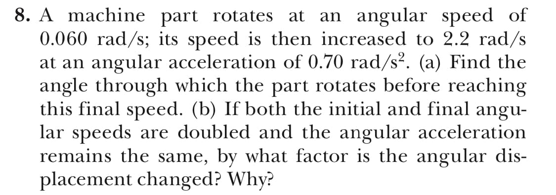8. A machine part rotates at an angular speed of
0.060 rad/s; its speed is then increased to 2.2 rad/s
at an angular acceleration of 0.70 rad/s2. (a) Find the
angle through which the part rotates before reaching
this final speed. (b) If both the initial and final angu-
lar speeds are doubled and the angular acceleration
remains the same, by what factor is the angular dis-
placement changed? Why?

