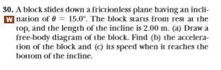 30. A block slides down a frictionless plane having an incli-
W nation of 015.0°. The block starts from rest at the
top, and the length of the incline is 2.00 m. (a) Draw a
free-body diagram of the block. Find (b) the accelera-
tion of the block and (c) its speed when it reaches the
bottom of the incline.

