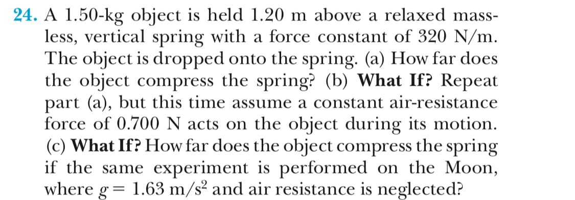 24. A 1.50-kg object is held 1.20 m above a relaxed mass-
less, vertical spring with a force constant of 320 N/m
The object is dropped onto the spring. (a) How far does
the object compress the spring? (b) What If? Repeat
part (a), but this time assume a constant air-resistance
force of 0.700 N acts on the object during its motion.
(c) What If? How far does the object compress the spring
if the same experiment is performed on the Moon,
where g 1.63 m/s2 and air resistance is neglected?
