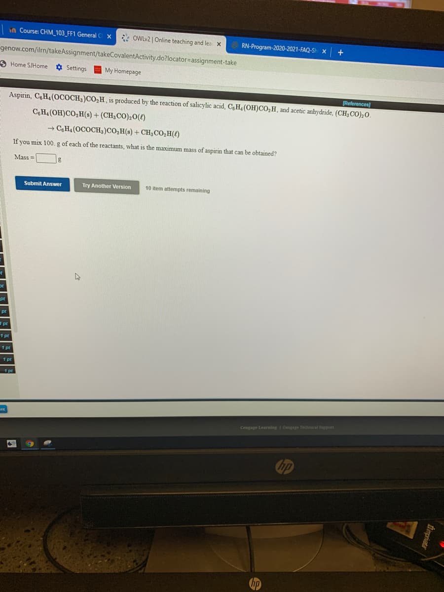 in Course: CHM_103_FF1 General C X
* OWLV2 | Online teaching and lea x
RN-Program-2020-2021-FAQ-Sh x
genow.com/ilrn/takeAssignment/takeCovalentActivity.do?locator=assignment-take
3 Home SJHome
O Settings
My Homepage
[References)
Aspirin, CH4(OCOCH3)CO2H, is produced by the reaction of salicylic acid, C,H4 (OH)CO,H, and acetic anhydride, (CH3CO);O.
C,H.(OH)CO,H(s) + (CH;CO)20(£)
+ CH4 (OCOCH3)CO,H(s) + CH3CO,H(t)
If you mix 100. g of each of the reactants, what is the maximum mass of aspirin that can be obtained?
Mass =
Submit Answer
Try Another Version
10 item attempts remaining
pt
1 pr
1 pt
1 pr
1 pt
Cengage Learning I Cengage Technical Support
