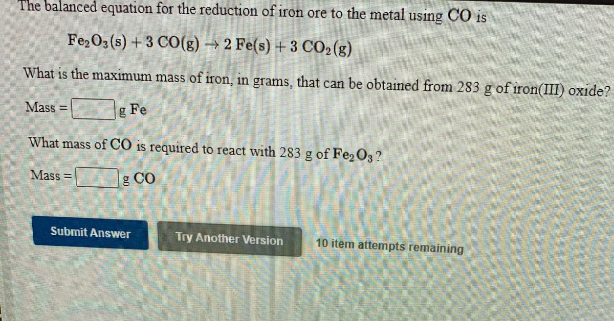 The balanced equation for the reduction of iron ore to the metal using CO is
Fe2O3 (s) +3 CO(g) → 2 Fe(s) + 3 CO2(g)
What is the maximum mass of iron, in grams, that can be obtained from 283 g of iron(III) oxide?
Mass =
gl
Fe
What mass of CO is required to react with 283 g of Fe, O3 ?
Mass =
g CO
Submit Answer
Try Another Version
10 item attempts remaining
