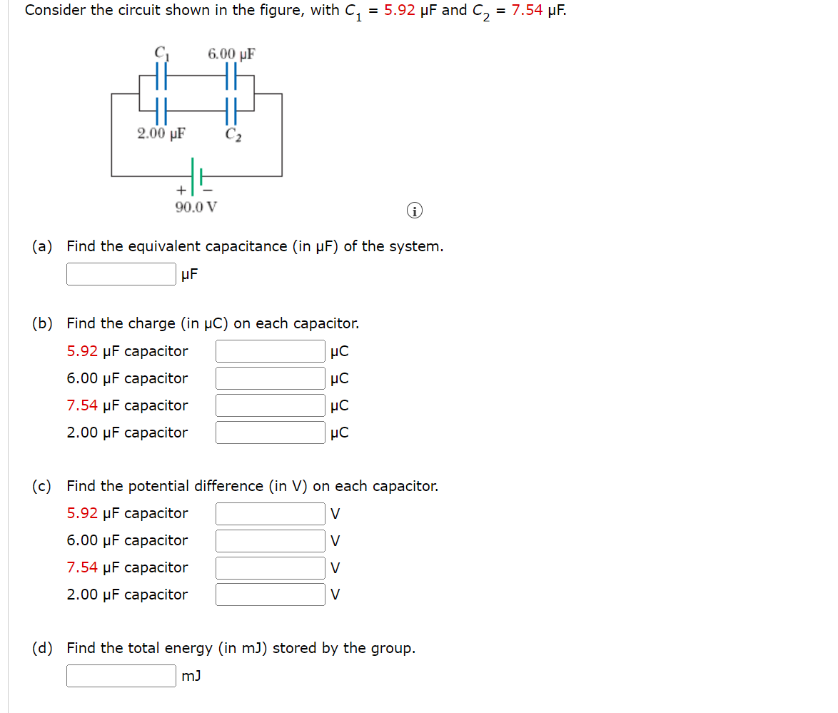 Consider the circuit shown in the figure, with C₁ = 5.92 μF and C₂ = 7.54 μF.
2.00 µF
6.00 uF
+
90.0 V
HE
C₂
i
(a) Find the equivalent capacitance (in µF) of the system.
μF
(b) Find the charge (in µC) on each capacitor.
5.92 μF capacitor
6.00 μF capacitor
7.54 µF capacitor
2.00 μF capacitor
μC
μC
μC
μC
(c) Find the potential difference (in V) on each capacitor.
5.92 µF capacitor
V
6.00 μF capacitor
V
7.54 μF capacitor
V
2.00 μF capacitor
V
(d) Find the total energy (in mJ) stored by the group.
mJ