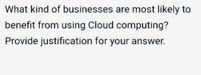What kind of businesses are most likely to
benefit from using Cloud computing?
Provide justification for your answer.