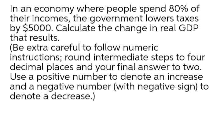 In an economy where people spend 80% of
their incomes, the government lowers taxes
by $5000. Calculate the change in real GDP
that results.
(Be extra careful to follow numeric
instructions; round intermediate steps to four
decimal places and your final answer to two.
Use a positive number to denote an increase
and a negative number (with negative sign) to
denote a decrease.)
