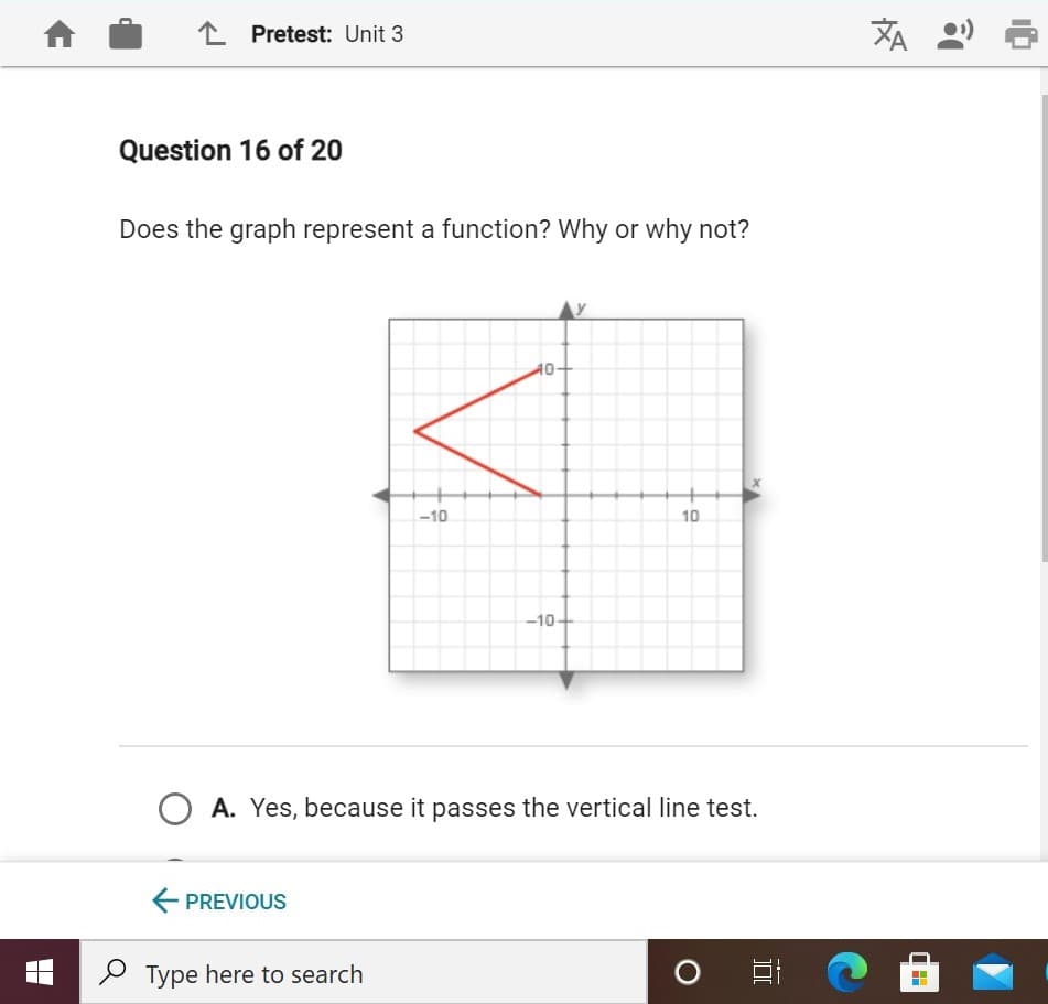 L Pretest: Unit 3
刘
Question 16 of 20
Does the graph represent a function? Why or why not?
40-
-10
10
-10
A. Yes, because it passes the vertical line test.
E PREVIOUS
P Type here to search
