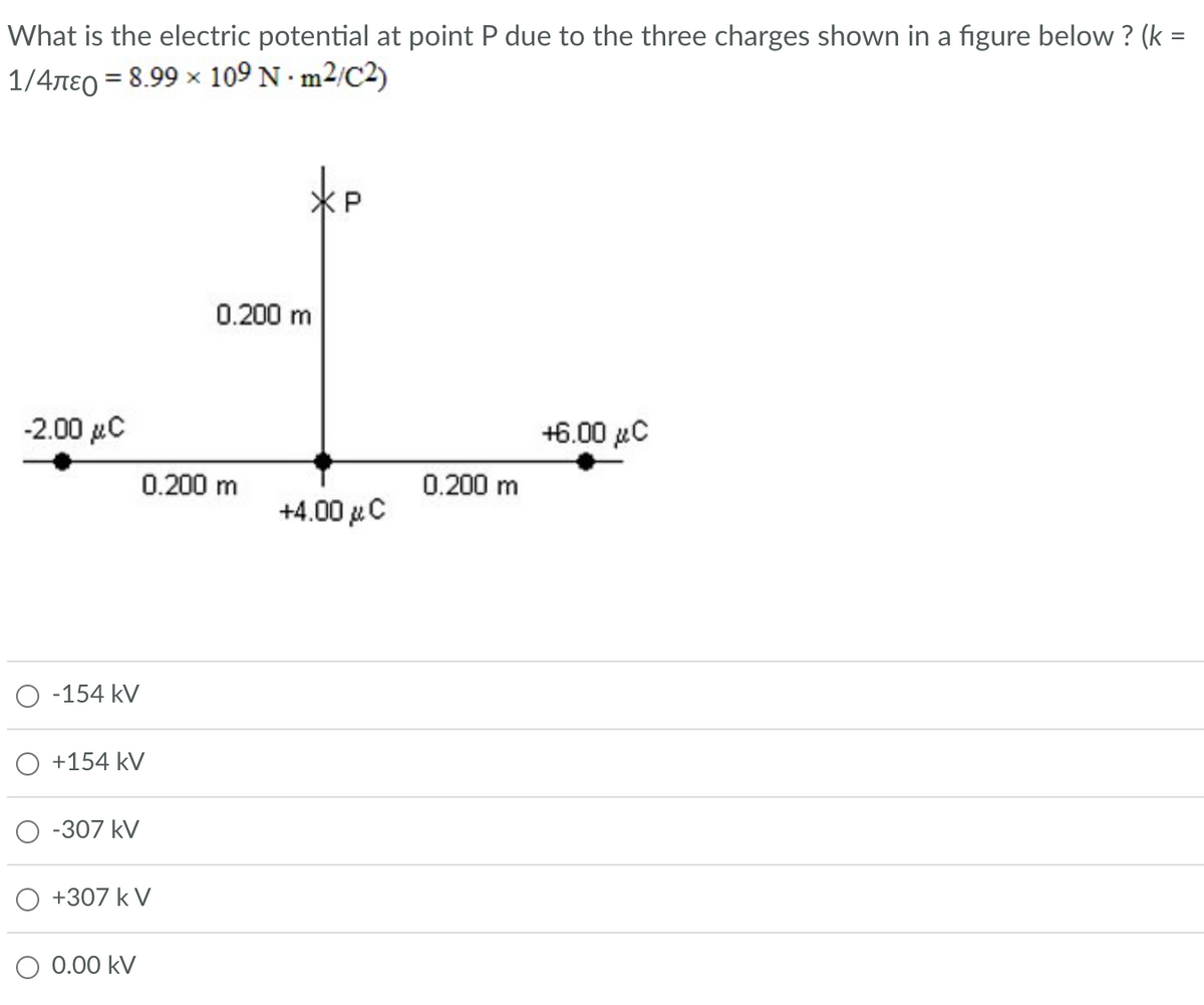 What is the electric potential at point P due to the three charges shown in a figure below ? (k =
1/4лε = 8.99 × 109 Nm²/C2)
-2.00 μC
-154 kV
+154 kV
-307 kV
0.200 m
+307 k V
O 0.00 kV
0.200 m
+4.00 μC
0.200 m
+6.00 μC