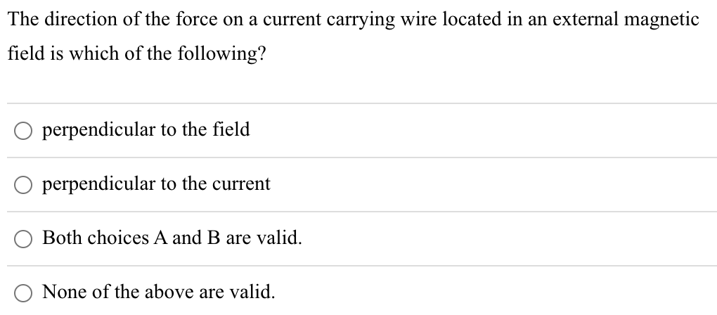 The direction of the force on a current carrying wire located in an external magnetic
field is which of the following?
perpendicular to the field
perpendicular to the current
Both choices A and B are valid.
None of the above are valid.