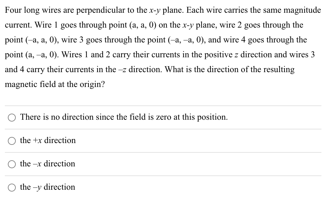 Four long wires are perpendicular to the x-y plane. Each wire carries the same magnitude
current. Wire 1 goes through point (a, a, 0) on the x-y plane, wire 2 goes through the
point (-a, a, 0), wire 3 goes through the point (–a, –a, 0), and wire 4 goes through the
point (a, –a, 0). Wires 1 and 2 carry their currents in the positive z direction and wires 3
and 4 carry their currents in the -z direction. What is the direction of the resulting
magnetic field at the origin?
There is no direction since the field is zero at this position.
the +x direction
the-x direction
the-y direction