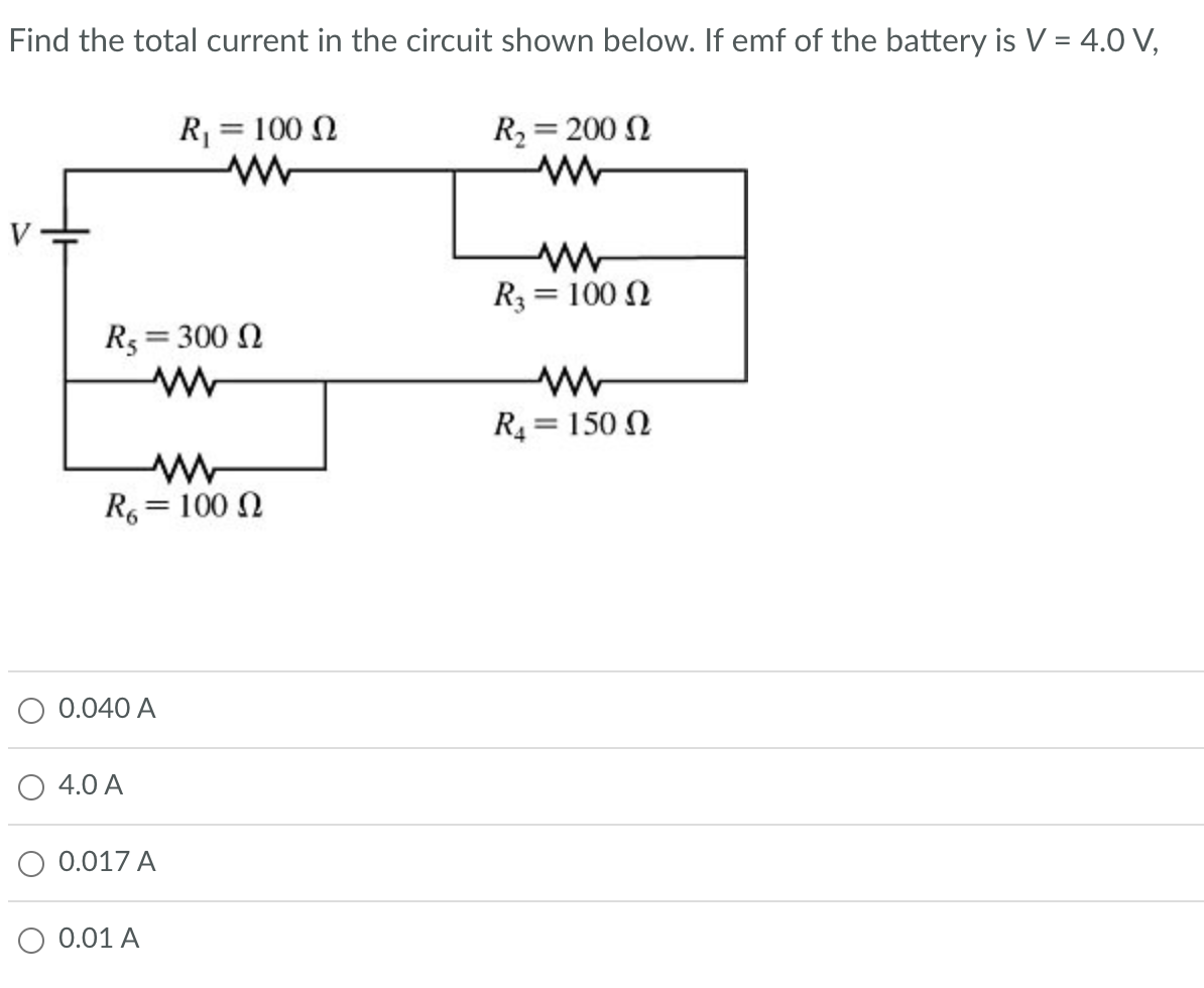 Find the total current in the circuit shown below. If emf of the battery is V = 4.0 V,
R5 = 300 Ω
www
R6 = 100 Q
0.040 A
4.0 A
R₁ = 100 Q
www
0.017 A
0.01 A
R₂ = 200
ww
R3 = 100
R₁ = 150
