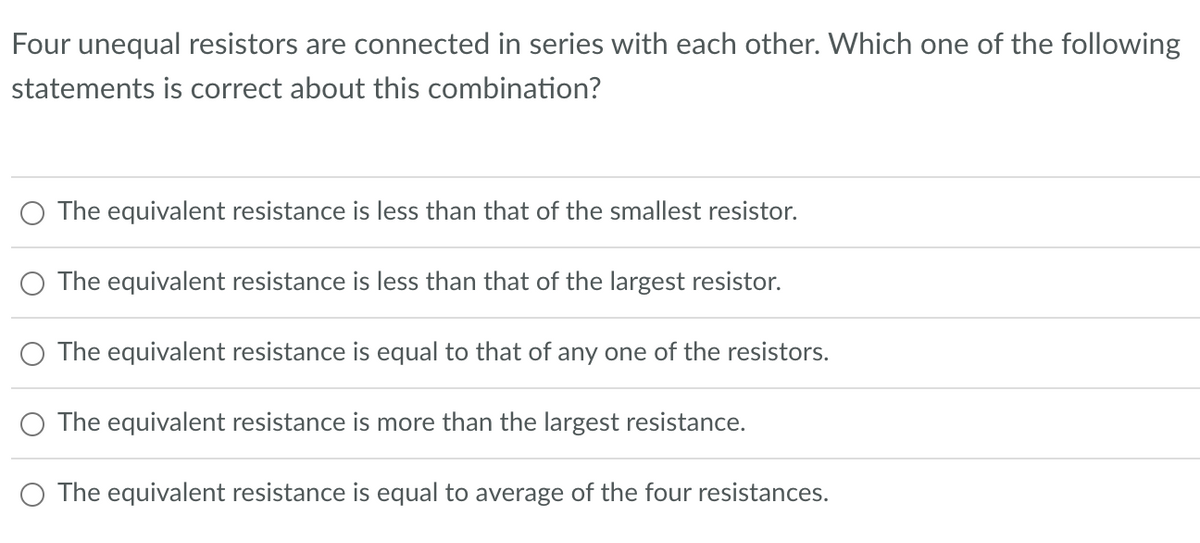 Four unequal resistors are connected in series with each other. Which one of the following
statements is correct about this combination?
The equivalent resistance is less than that of the smallest resistor.
The equivalent resistance is less than that of the largest resistor.
The equivalent resistance is equal to that of any one of the resistors.
The equivalent resistance is more than the largest resistance.
The equivalent resistance is equal to average of the four resistances.