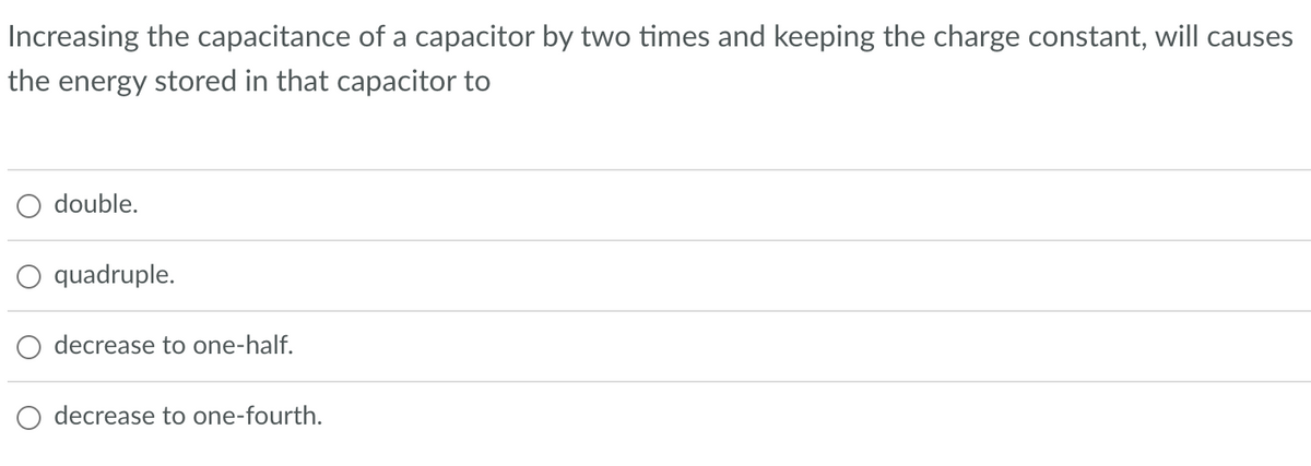 Increasing the capacitance of a capacitor by two times and keeping the charge constant, will causes
the energy stored in that capacitor to
double.
quadruple.
decrease to one-half.
decrease to one-fourth.