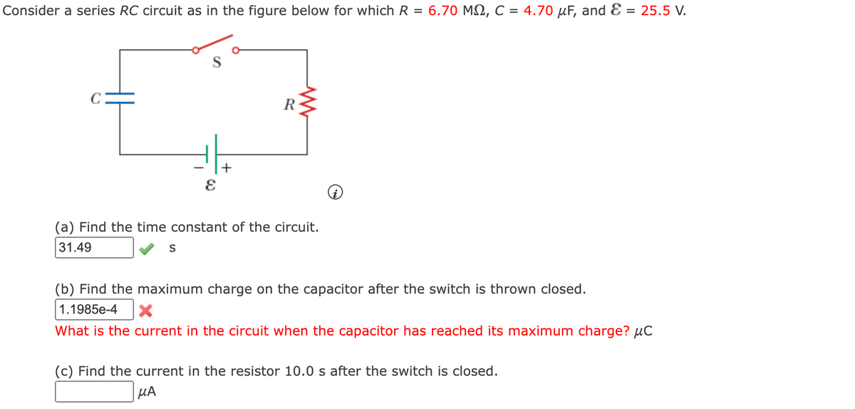 Consider a series RC circuit as in the figure below for which R = 6.70 MQ, C = 4.70 μF, and E = 25.5 V.
C
E
S
+
R
(a) Find the time constant of the circuit.
31.49
(b) Find the maximum charge on the capacitor after the switch is thrown closed.
1.1985e-4 X
What is the current in the circuit when the capacitor has reached its maximum charge? μC
(c) Find the current in the resistor 10.0 s after the switch is closed.
μA