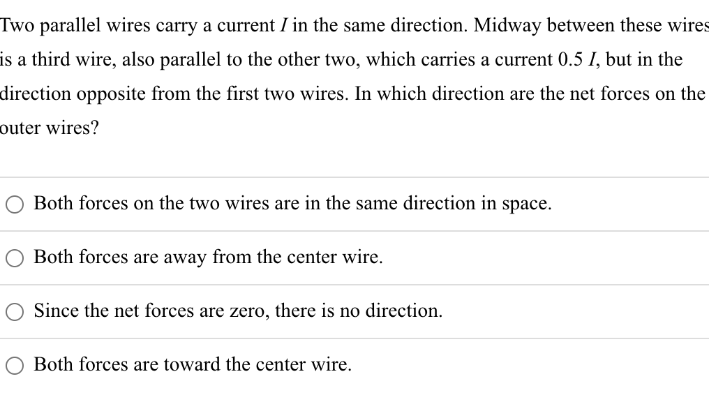 Two parallel wires carry a current I in the same direction. Midway between these wires
is a third wire, also parallel to the other two, which carries a current 0.5 I, but in the
direction opposite from the first two wires. In which direction are the net forces on the
outer wires?
Both forces on the two wires are in the same direction in space.
Both forces are away from the center wire.
Since the net forces are zero, there is no direction.
Both forces are toward the center wire.