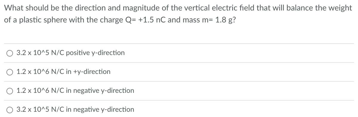 What should be the direction and magnitude of the vertical electric field that will balance the weight
of a plastic sphere with the charge Q= +1.5 nC and mass m= 1.8 g?
3.2 x 10^5 N/C positive y-direction
1.2 x 10^6 N/C in +y-direction
1.2 x 10^6 N/C in negative y-direction
3.2 x 10^5 N/C in negative y-direction