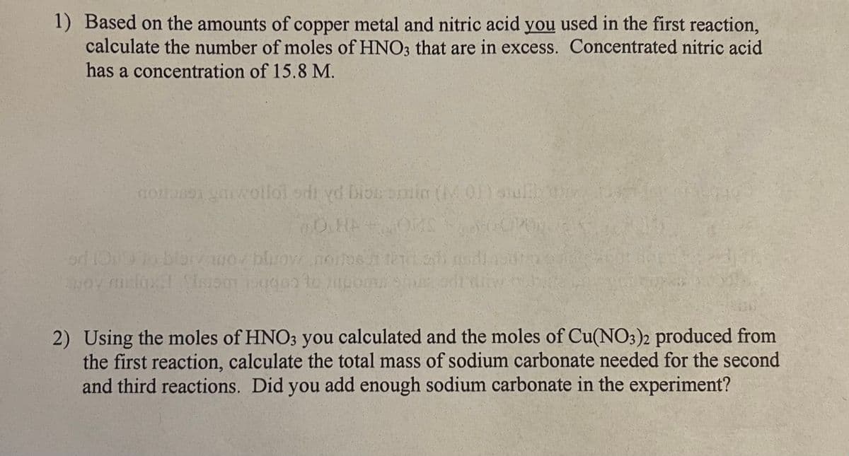 1) Based on the amounts of copper metal and nitric acid you used in the first reaction,
calculate the number of moles of HNO3 that are in excess. Concentrated nitric acid
has a concentration of 15.8 M.
noitasen ymwollol odi yd bios bimin (01) shulth dy
OHA
OMS
od 1019 to blair wor blow noitesh te shi di a
moy nielqx! Som do to zupom sin
2) Using the moles of HNO3 you calculated and the moles of Cu(NO3)2 produced from
the first reaction, calculate the total mass of sodium carbonate needed for the second
and third reactions. Did you add enough sodium carbonate in the experiment?