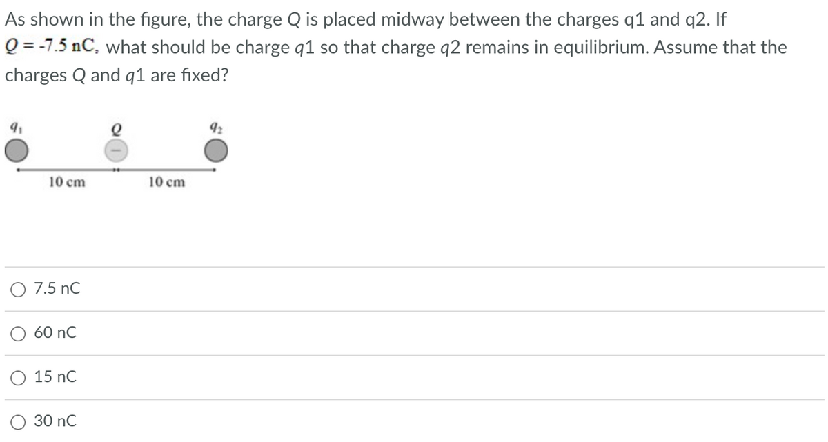 As shown in the figure, the charge Q is placed midway between the charges q1 and q2. If
Q=-7.5 nC, what should be charge q1 so that charge q2 remains in equilibrium. Assume that the
charges Q and q1 are fixed?
9₁
10 cm
O 7.5 nC
60 nC
15 nC
30 nC
10 cm