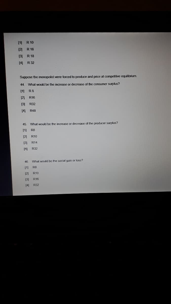 [1) R 10
(2] R 16
(3] R 18
[4] R 32
Suppose the monopolist were forced to produce and price at competitive equilibrium.
44
What would be the increase or decrease of the consumer surplus?
(1] R8
[2] R16
[3]
R32
[4]
R48
45
What would be the increase or decrease of the producer surplus?
[1] R8
[2] R10
[3] R14
[4]
R32
46. What would be the social gain or loss?
[1]
R8
[2] R10
(3] R16
[4] R32
