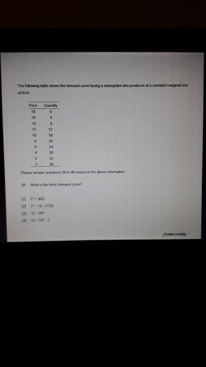 The following table shows the demand curve facing a monopolist who produces at a constant marginal cost
of R10
Price
Quantity
18
16
4
14
8
12
12
10
16
20
24
28
32
36
Please answer questions 38 to 46 based on the above information
38.
What is the firms demand curve?
(1] P= 360
12] P= 18 -0.5Q
(3] Q= 36P
14 Q= 32P -2
(TURN OVER]
