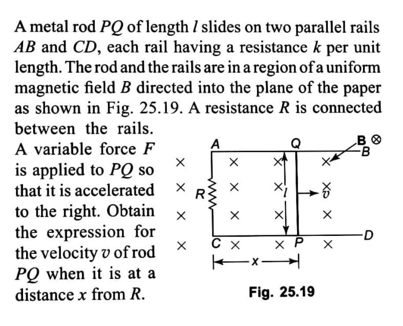 A metal rod PQ of length I slides on two parallel rails
AB and CD, each rail having a resistance k per unit
length. The rod and the rails are in a region of a uniform
magnetic field B directed into the plane of the paper
as shown in Fig. 25.19. A resistance R is connected
between the rails.
A variable force F
is applied to PQ so
that it is accelerated
A
-B
R
to the right. Obtain
the expression for
the velocity v of rod
PQ when it is at a
distance x from R.
D
C X
X P
ーメ→
Fig. 25.19
