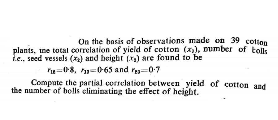 On the basis of observations made on 39 cotton
plants, tne total correlation of yield of cotton (x,), number of tolls
i.e., seed vessels (x2) and height (x3) are found to be
r1g=0-8, r13=0•65 and r23=0•7
Compute the partial correlation between yield of cotton and
the number of bolls eliminating the effect of height.
