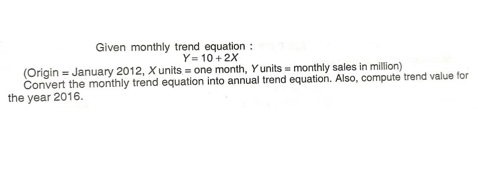 Given monthly trend equation :
Y= 10 + 2X
(Origin = January 2012, Xunits = one month, Y units = monthly sales in million)
Convert the monthly trend equation into annual trend equation. Also, compute trend value for
the year 2016.
