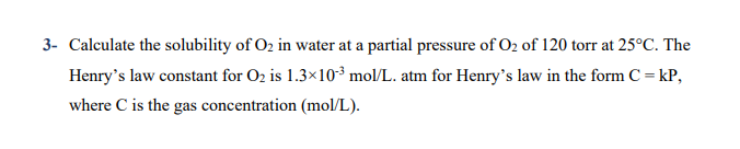 3- Calculate the solubility of O2 in water at a partial pressure of O2 of 120 torr at 25°C. The
Henry's law constant for O2 is 1.3×10³ mol/L. atm for Henry's law in the form C = kP,
where C is the gas concentration (mol/L).
