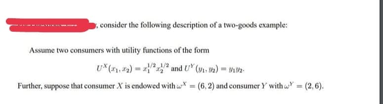 ,consider the following description of a two-goods example:
Assume two consumers with utility functions of the form
U* (*1, #2) = 2r2
and UY (V. 2)
Further, suppose that consumer X is endowed with w = (6, 2) and consumer Y with wY
= (2,6).
