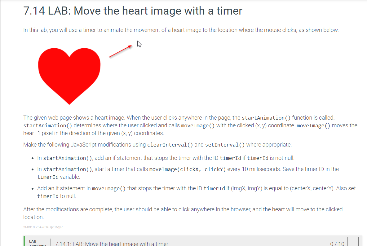 7.14 LAB: Move the heart image with a timer
In this lab, you will use a timer to animate the movement of a heart image to the location where the mouse clicks, as shown below.
The given web page shows a heart image. When the user clicks anywhere in the page, the startAnimation () function is called.
startAnimation () determines where the user clicked and calls move Image () with the clicked (x, y) coordinate. move Image () moves the
heart 1 pixel in the direction of the given (x, y) coordinates.
Make the following JavaScript modifications using clear Interval() and setInterval() where appropriate:
• In startAnimation (), add an if statement that stops the timer with the ID timerId if timer Id is not null.
• In startAnimation (), start a timer that calls move Image(clickx, clicky) every 10 milliseconds. Save the timer ID in the
timerId variable.
• Add an if statement in move Image() that stops the timer with the ID timer Id if (imgX, imgY) is equal to (centerX, centerY). Also set
timerId to null.
After the modifications are complete, the user should be able to click anywhere in the browser, and the heart will move to the clicked
location.
360818.2547616.qx3zqy7
LAB
7.14.1: LAB: Move the heart image with a timer
0/10