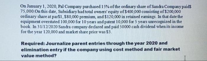 On January 1, 2020, Pal Company purchased 15% of the ordinary share of Sandra Company paids
75,000.On this date, Subsidiary had total owners' equity of $400,000 consisting of$200,000
ordinary share at par$1, $80,000 premium, and $120,000 in retained earnings. In that date the
equipment overstated 100,000 for 10 years and patent 10,000 for 5 years unrecognized in the
book. In 31/12/2020 Sandra company dedared and paid 50000 cash dividend when its income
for the year 120,000 and market share price was $3.
Required: Journalize parent entries through the year 2020 and
elimination entry if the company using cost method and fair market
value method?
