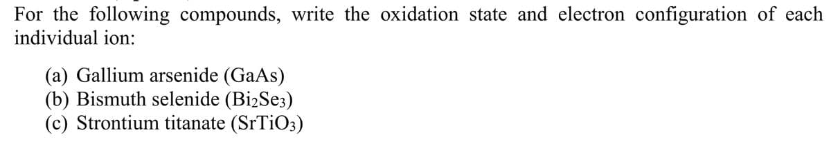 For the following compounds, write the oxidation state and electron configuration of each
individual ion:
(a) Gallium arsenide (GaAs)
(b) Bismuth selenide (Bi2Se3)
(c) Strontium titanate (SrTiO3)
