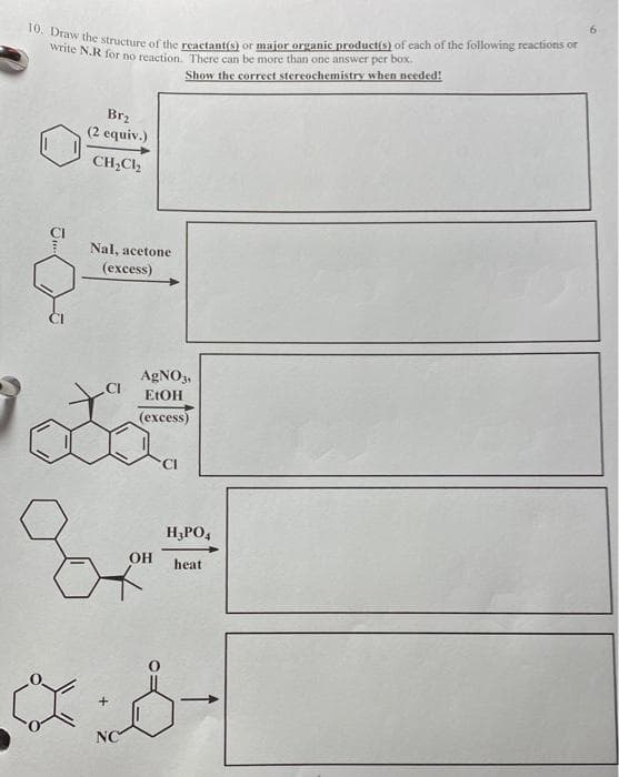 10. Draw the structure of the reactant(s) or major organic product(s) of each of the following reactions or
write N.R for no reaction. There can be more than one answer per box.
Show the correct stereochemistry when needed!
J...
Brz
(2 equiv.)
CH₂Cl₂
Nal, acetone
(excess)
AgNO3,
EtOH
(excess)
Oot
NC
OH
H3PO4
heat