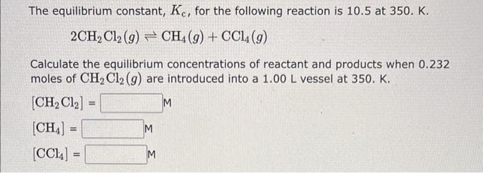 The equilibrium constant, Ke, for the following reaction is 10.5 at 350. K.
2CH2 Cl2 (g) CH4 (9) + CCl4 (9)
Calculate the equilibrium concentrations of reactant and products when 0.232
moles of CH₂ Cl2 (g) are introduced into a 1.00 L vessel at 350. K.
[CH₂ Cl₂]
M
[CH₁] =
=
[CCL4] =
M
M