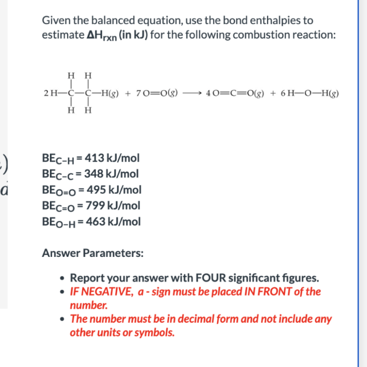 -)
a
Given the balanced equation, use the bond enthalpies to
estimate AHrxn (in kJ) for the following combustion reaction:
HH
II
2 H-C-C-H(g) + 70=0(g) → 40=C=O(g) + 6H-O-H(g)
Η Η
BEC-H=413 kJ/mol
BEC-c=348 kJ/mol
BEO=O=495 kJ/mol
BEC=O=799 kJ/mol
BEO-H=463 kJ/mol
Answer Parameters:
• Report your answer with FOUR significant figures.
• IF NEGATIVE, a-sign must be placed IN FRONT of the
number.
• The number must be in decimal form and not include any
other units or symbols.