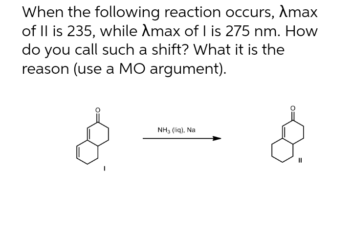 When the following reaction occurs, Amax
of II is 235, while Amax of I is 275 nm. How
do you call such a shift? What it is the
reason (use a MO argument).
NH3 (liq), Na