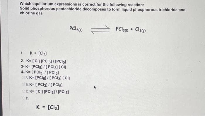 Which equilibrium expressions is correct for the following reaction:
Solid phosphorous pentachloride decomposes to form liquid phosphorous trichloride and
chlorine gas
PC15(s) = PCI 3(1) + Cl2(g)
1- K = [Cl₂]
2- K= [CI] [PC13] / [PC15]
3-K= [PC15]/[ PC13] [CI]
4- K= [PC13]/[ PC15]
OA K= [PC15] / [PC13] [CI]
B. K= [PC13]/[ PC15]
OC. K= [CI] [PC13] / [PC15]
D.
K = [Cl₂]