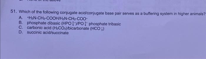 51. Which of the following conjugate acid/conjugate base pair serves as a buffering system in higher animals?
A. +H3N-CH₂-COOH/H₂N-CH₂-COO-
B. phosphate dibasic (HPO )/PO phosphate tribasic
C. carbonic acid (H₂CO3)/bicarbonate (HCO3)
D. succinic acid/succinate