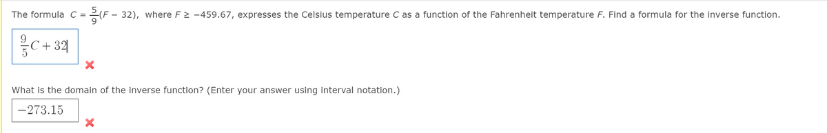 The formula C
=(F - 32), where F2 -459.67, expresses the Celsius temperature C as a function of the Fahrenheit temperature F. Find a formula for the inverse function.
9.
-C + 32
5
What is the domain of the inverse function? (Enter your answer using interval notation.)
-273.15
