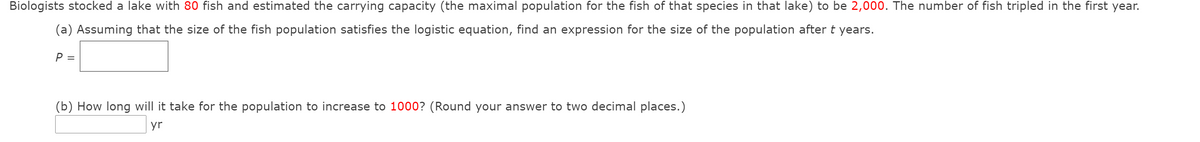 Biologists stocked a lake with 80 fish and estimated the carrying capacity (the maximal population for the fish of that species in that lake) to be 2,000. The number of fish tripled in the first year.
(a) Assuming that the size of the fish population satisfies the logistic equation, find an expression for the size of the population after t years.
P =
(b) How long will it take for the population to increase to 1000? (Round your answer to two decimal places.)
yr

