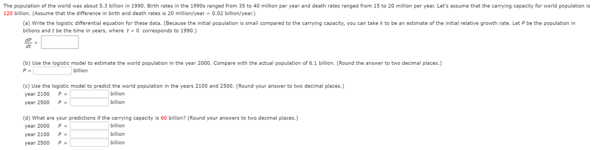 The population of the world was about 5.3 billion in 1990. Birth rates in the 1990s ranged from 35 to 40 million per year and death rates ranged from 15 to 20 million per year. Let's assume that the carrying capacity for world population is
120 billion. (Assume that the difference in birth and death rates is 20 million/year = 0.02 billion/year.)
(a) Write the logistic differential equation for these data. (Because the initial population is small compared to the carrying capacity, you can take k to be an estimate of the initial relative growth rate. Let P be the population in
billions and t be the time in years, where t = 0 corresponds to 1990.)
dP
dt
(b) Use the logistic model to estimate the world population in the year 2000. Compare with the actual population of 6.1 billion. (Round the answer to two decimal places.)
P =
billion
(c) Use the logistic model to predict the world population in the years 2100 and 2500. (Round your answer to two decimal places.)
year 2100
P
billion
year 2500
P =
billion
(d) What are your predictions if the carrying capacity is 60 billion? (Round your answers to two decimal places.)
year 2000
billion
year 2100
P =
billion
year 2500
P =
billion
