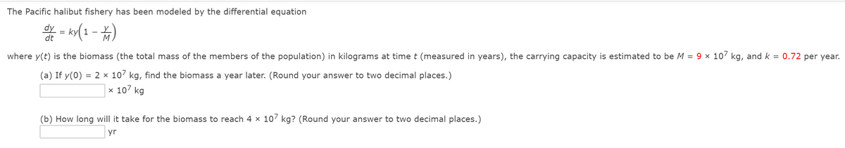 The Pacific halibut fishery has been modeled by the differential equation
dy
dt
M
where y(t) is the biomass (the total mass of the members of the population) in kilograms at time t (measured in years), the carrying capacity is estimated to be M = 9 × 10' kg, and k =
0.72 per year.
(a) If y(0) = 2 × 107 kg, find the biomass a year later. (Round your answer to two decimal places.)
x 107 kg
(b) How long will it take for the biomass to reach 4 x 107 kg? (Round your answer to two decimal places.)
yr
