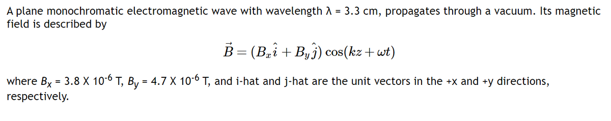 A plane monochromatic electromagnetic wave with wavelength A = 3.3 cm, propagates through a vacuum. Its magnetic
field is described by
%3D
B= (Bi+ By j) cos(kz+wt)
where By = 3.8 X 10-6 T, By = 4.7 X 10-6 T, and i-hat and j-hat are the unit vectors in the +x and +y directions,
respectively.
