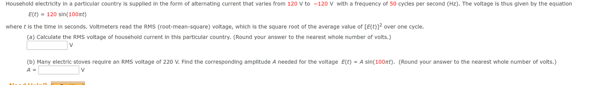 Household electricity in a particular country is supplied in the form of alternating current that varies from 120 V to -120 V with a frequency of 50 cycles per second (Hz). The voltage is thus given by the equation
E(t) = 120 sin(100rt)
where t is the time in seconds. Voltmeters read the RMS (root-mean-square) voltage, which is the square root of the average value of [E(t)]² over one cycle.
(a) Calculate the RMS voltage of household current in this particular country. (Round your answer to the nearest whole number of volts.)
V
(b) Many electric stoves require an RMS voltage of 220 V. Find the corresponding amplitude A needed for the voltage E(t) = A sin(100rt). (Round your answer to the nearest whole number of volts.)
A =
