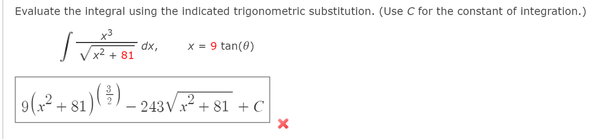 Evaluate the integral using the indicated trigonometric substitution. (Use C for the constant of integration.)
x3
dx,
x2 + 81
9 tan(0)
X =
9(;? + 81)( ÷) _ 243V? + 81 + C
