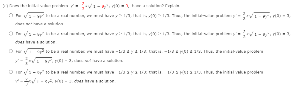 (c) Does the initial-value problem y' =
*V1 - 9y2, y(0) = 3, have a solution? Explain.
O For V1 - 9y2 to be a real number, we must have y 2 1/3; that is, y(0) 2 1/3. Thus, the initial-value problem y' =
V1- 9y2, y(0) = 3,
does not have a solution.
O For V1- 9y2 to be a real number, we must have y 2 1/3; that is, y(0) 2 1/3. Thus, the initial-value problem y' =xV1- 9y?, y(0) = 3,
does have a solution.
O For V1- 9y2 to be a real number, we must have -1/3 s y < 1/3; that is, -1/3 < y(0) < 1/3. Thus, the initial-value problem
y' = x/1- 9y2, y(0) = 3, does not have a solution.
O For V1 - 9y2 to be a real number, we must have -1/3 sys 1/3; that is, -1/3 s y(0) < 1/3. Thus, the initial-value problem
y' = xV1 - 9y², y(0) = 3, does have a solution.
