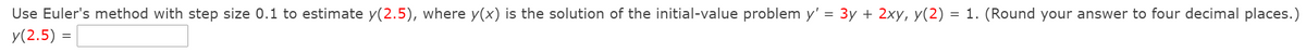 Use Euler's method with step size 0.1 to estimate y(2.5), where y(x) is the solution of the initial-value problem y' = 3y + 2xy, y(2) = 1. (Round your answer to four decimal places.)
y(2.5) =
